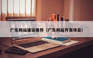 青岛广东网站建设推荐（广东网站开发项目）